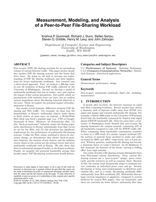 Measurement, Modeling, and Analysis
                            of a Peer-to-Peer File-Sharing Workload

                                     Krishna P. Gummadi, Richard J. Dunn, Stefan Saroiu,
                                     Steven D. Gribble, Henry M. Levy, and John Zahorjan
                                         Department of Computer Science and Engineering
                                                    University of Washington
                                                        Seattle, WA 98195
                                  {gummadi,rdunn,tzoompy,gribble,levy,zahorjan}@cs.washington.edu



ABSTRACT                                                                            Categories and Subject Descriptors
Peer-to-peer (P2P) ﬁle sharing accounts for an astonishing                          C.4 [Performance of Systems]: Modeling Techniques;
volume of current Internet traﬃc. This paper probes deeply                          C.2.4 [Computer-Communication Networks]: Distrib-
into modern P2P ﬁle sharing systems and the forces that                             uted Systems—Distributed applications
drive them. By doing so, we seek to increase our under-
standing of P2P ﬁle sharing workloads and their implica-                            General Terms
tions for future multimedia workloads. Our research uses
a three-tiered approach. First, we analyze a 200-day trace                          Measurement, performance, design
of over 20 terabytes of Kazaa P2P traﬃc collected at the
University of Washington. Second, we develop a model of                             Keywords
multimedia workloads that lets us isolate, vary, and explore                        Peer-to-peer, multimedia workloads, Zipf’s law, modeling,
the impact of key system parameters. Our model, which we                            measurement
parameterize with statistics from our trace, lets us conﬁrm
various hypotheses about ﬁle-sharing behavior observed in
the trace. Third, we explore the potential impact of locality-
                                                                                    1. INTRODUCTION
awareness in Kazaa.                                                                    A decade after its birth, the Internet continues its rapid
   Our results reveal dramatic diﬀerences between P2P ﬁle                           and often surprising evolution. Recent studies have shown
sharing and Web traﬃc. For example, we show how the                                 a dramatic shift of Internet traﬃc away from HTML text
immutability of Kazaa’s multimedia objects leads clients                            pages and images and towards multimedia ﬁle sharing. For
to fetch objects at most once; in contrast, a World-Wide                            example, a March 2000 study at the University of Wisconsin
Web client may fetch a popular page (e.g., CNN or Google)                           found that the bandwidth consumed by Napster had edged
thousands of times. Moreover, we demonstrate that: (1)                              ahead of HTTP bandwidth [28]. Only two years later, a Uni-
this “fetch-at-most-once” behavior causes the Kazaa popu-                           versity of Washington study showed that peer-to-peer ﬁle
larity distribution to deviate substantially from Zipf curves                       sharing dominates the campus network, consuming 43% of
we see for the Web, and (2) this deviation has signiﬁcant                           all bandwidth compared to only 14% for WWW traﬃc [29].
implications for the performance of multimedia ﬁle-sharing                          When comparing these bandwidth consumption statistics
systems. Unlike the Web, whose workload is driven by doc-                           to those in a 1999 study of a similar campus workload [37],
ument change, we demonstrate that clients’ fetch-at-most-                           the portion of network bytes ascribed to audio and video
once behavior, the creation of new objects, and the addition                        increased by 300% and 400%, respectively, over a 3-year pe-
of new clients to the system are the primary forces that drive                      riod. Without question, multimedia ﬁle sharing has become
multimedia workloads such as Kazaa. We also show that                               a dominant factor in today’s Internet. In all likelihood, it
there is substantial untapped locality in the Kazaa workload.                       will dominate the Internet of the future, barring a chilling
Finally, we quantify the potential bandwidth savings that                           eﬀect from legal assaults.
locality-aware P2P ﬁle-sharing architectures would achieve.                            Two traits of today’s ﬁle-sharing systems distinguish them
                                                                                    from Web-based content distribution. First, current ﬁle-
                                                                                    sharing systems use a “peer-to-peer” design: peers volun-
                                                                                    tarily provide resources as well as consume them. Because
                                                                                    of this, the system must dynamically adapt to maintain ser-
Permission to make digital or hard copies of all or part of this work for           vice continuity as individual peers come and go. Second,
personal or classroom use is granted without fee provided that copies are           ﬁle-sharing is being used predominantly to distribute mul-
not made or distributed for proﬁt or commercial advantage and that copies           timedia ﬁles, and as a result, ﬁle-sharing workloads diﬀer
bear this notice and the full citation on the ﬁrst page. To copy otherwise, to      substantially from Web workloads [29]. Multimedia ﬁles are
republish, to post on servers or to redistribute to lists, requires prior speciﬁc   large (several megabytes or gigabytes, compared to several
permission and/or a fee.
SOSP’03, October 19–22, 2003, Bolton Landing, New York, USA.                        kilobytes for typical Web pages), they are immutable, and
Copyright 2003 ACM 1-58113-757-5/03/0010 ...$5.00.                                  there are currently far fewer distinct multimedia ﬁles than
 