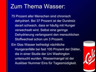 Zum Thema Wasser: 75 Prozent aller Menschen sind chronisch dehydriert. Bei 37 Prozent ist der Durstreiz derart schwach, dass er häufig mit Hunger verwechselt wird. Selbst eine geringe Dehydrierung verlangsamt den menschlichen Stoffwechsel schon um 3 Prozent. Ein Glas Wasser befriedigt nächtliche Hungeranfälle bei fast 100 Prozent der Diätler, die in einer Studie der Uni Washington untersucht wurden. Wassermangel ist der Auslöser Nummer Eins für Tagesmüdigkeit. 
