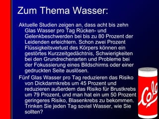 Zum Thema Wasser: Aktuelle Studien zeigen an, dass acht bis zehn Glas Wasser pro Tag Rücken- und Gelenkbeschwerden bei bis zu 80 Prozent der Leidenden erleichtern. Schon zwei Prozent Flüssigkeitsverlust des Körpers können ein gestörtes Kurzzeitgedächtnis, Schwierigkeiten bei den Grundrechenarten und Probleme bei der Fokussierung eines Bildschirms oder einer gedruckten Seite auslösen. Fünf Glas Wasser pro Tag reduzieren das Risiko von Dickdarmkrebs um 45 Prozent und reduzieren außerdem das Risiko für Brustkrebs um 79 Prozent, und man hat ein um 50 Prozent geringeres Risiko, Blasenkrebs zu bekommen. Trinken Sie jeden Tag soviel Wasser, wie Sie sollten? 