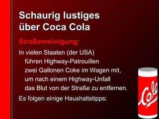 Schaurig lustiges  über Coca Cola Straßenreinigung:  In vielen Staaten (der USA)  führen Highway-Patrouillen  zwei Gallonen Coke im Wagen mit,  um nach einem Highway-Unfall  das Blut von der Straße zu entfernen.  Es folgen einige Haushaltstipps: 