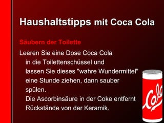 Haushaltstipps  mit Coca Cola Säubern der Toilette Leeren Sie eine Dose Coca Cola  in die Toilettenschüssel und  lassen Sie dieses "wahre Wundermittel" eine Stunde ziehen, dann sauber spülen.  Die Ascorbinsäure in der Coke entfernt Rückstände von der Keramik. 