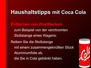 Haushaltstipps  mit Coca Cola Entfernen von Rostflecken zum Beispiel von der verchromten Stoßstange eines Wagens:  Reiben Sie die Stoßstange  mit einem zusammengeknüllten Stück Aluminiumfolie ab,  die Sie in Cola getränkt haben. 