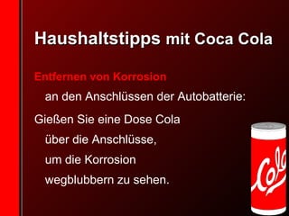 Haushaltstipps  mit Coca Cola Entfernen von Korrosion   an den Anschlüssen der Autobatterie:  Gießen Sie eine Dose Cola  über die Anschlüsse,  um die Korrosion  wegblubbern zu sehen.   