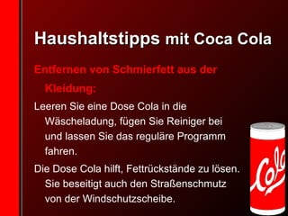 Haushaltstipps  mit Coca Cola Entfernen von Schmierfett aus der Kleidung:   Leeren Sie eine Dose Cola in die Wäscheladung, fügen Sie Reiniger bei und lassen Sie das reguläre Programm fahren.  Die Dose Cola hilft, Fettrückstände zu lösen. Sie beseitigt auch den Straßenschmutz von der Windschutzscheibe.  