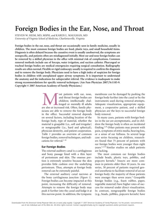 Foreign Bodies in the Ear, Nose, and Throat
STEVEN W. HEIM, MD, MSPH, and KAREN L. MAUGHAN, MD
University of Virginia School of Medicine, Charlottesville, Virginia
M
ost patients with ear, nose,
and throat foreign bodies are
children; intellectually chal-
lenged or mentally ill adults
are also at increased risk. Often, family phy-
sicians are able to remove the foreign body
in the office. Successful removal depends
on several factors, including location of the
foreign body, type of material, whether the
material is graspable (i.e., soft and irregular)
or nongraspable (i.e., hard and spherical),
physician dexterity, and patient cooperation.
Table 1 provides an overview of common
foreign bodies, removal techniques, and indi-
cations for referral.1-18
Ear Foreign Bodies
The external auditory canal is a cartilaginous
and bony passage lined with a thin layer
of periosteum and skin. The osseous por-
tion is extremely sensitive because the skin
provides little cushion over the underlying
periosteum. Thus, attempts at foreign body
removal can be extremely painful.
The external auditory canal narrows at
the bony cartilaginous junction (Figure 1).
Foreign bodies can become impacted at this
point, increasing the difficulty of removal.
Attempts to remove the foreign body may
push it further into the canal and lodge it at
this narrow point. In addition, the tympanic
membrane can be damaged by pushing the
foreign body further into the canal or by the
instruments used during removal attempts.
Adequate visualization, appropriate equip-
ment, a cooperative patient, and a skilled
physician are the keys to successful foreign
body removal.
In many cases, patients with foreign bod-
ies in the ear are asymptomatic, and in chil-
dren the foreign body is often an incidental
finding.1,19
Other patients may present with
pain, symptoms of otitis media, hearing loss,
or a sense of ear fullness. In several large
case series focusing on children, research-
ers found that 75 percent of patients with
ear foreign bodies were younger than eight
years.1,2,19
Similar studies on adult patients
are lacking.
The most common ear foreign bodies
include beads, plastic toys, pebbles, and
popcorn kernels.2
Insects are more com-
mon in patients older than 10 years. In one
series, 30 percent of patients required gen-
eral anesthesia to facilitate removal of an ear
foreign body; the majority of those patients
were younger than seven years.2
Graspable
foreign bodies (e.g., foam rubber, paper,
vegetable material) have higher rates of suc-
cess for removal under direct visualization.
In contrast, nongraspable foreign bodies
(e.g., beads, pebbles, popcorn kernels) have
Foreign bodies in the ear, nose, and throat are occasionally seen in family medicine, usually in
children. The most common foreign bodies are food, plastic toys, and small household items.
Diagnosis is often delayed because the causative event is usually unobserved, the symptoms are
nonspecific, and patients often are misdiagnosed initially. Most ear and nose foreign bodies can
be removed by a skilled physician in the office with minimal risk of complications. Common
removal methods include use of forceps, water irrigation, and suction catheter. Pharyngeal or
tracheal foreign bodies are medical emergencies requiring surgical consultation. Radiography
results are often normal. Flexible or rigid endoscopy usually is required to confirm the diagnosis
and to remove the foreign body. Physicians need to have a high index of suspicion for foreign
bodies in children with unexplained upper airway symptoms. It is important to understand
the anatomy and the indications for subspecialist referral. The evidence is inadequate to make
strong recommendations for specific removal techniques. (Am Fam Physician 2007;76:1185-9.
Copyright © 2007 American Academy of Family Physicians.)
Downloaded from the American Family Physician Web site at www.aafp.org/afp. Copyright © 2007 American Academy of Family Physicians. For the private, noncommercial
use of one individual user of the Web site. All other rights reserved. Contact copyrights@aafp.org for copyright questions and/or permission requests.
 