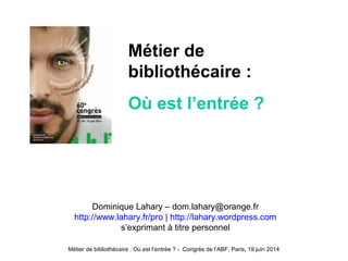 Métier de bibliothécaire : Où est l’entrée ? - Congrès de l’ABF, Paris, 19 juin 2014
Dominique Lahary – dom.lahary@orange.fr
http://www.lahary.fr/pro | http://lahary.wordpress.com
s’exprimant à titre personnel
Métier de
bibliothécaire :
Où est l’entrée ?
 