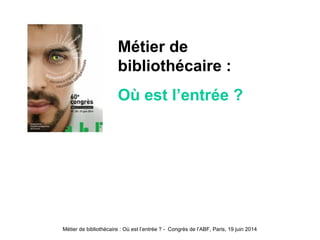 Métier de bibliothécaire : Où est l’entrée ? - Congrès de l’ABF, Paris, 19 juin 2014
Métier de
bibliothécaire :
Où est l’entrée ?
 