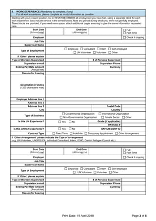 Print Date: 19 April 2018 Page 3 of 8
8. WORK EXPERIENCE (Mandatory to complete, if any)
For all work experience, please complete as much information as possible.
Starting with your present position, list in REVERSE ORDER all employment you have had, using a separate block for each
work experience. Also include service in the armed forces. Note any period during which you were not gainfully employed.
Three blocks are provided; if you need more space, attach additional pages ensuring to give the same information requested
here.
Start Date
(dd/mm/yyyy)
End Date
(dd/mm/yyyy)
Full
Part-Time
Employer Check if ongoing
Job Title
Supervisor Name
Type of Employment
Employee Consultant Intern Self-employed
UN Volunteer Volunteer Other
If ‘Other’ please explain
Type of Workers Supervised # of Persons Supervised
Supervisor e-mail Supervisor Phone
Ending Pay Rate Amount
(Annual Net)
Currency
Reason for Leaving
Description of duties
(1200 characters max)
Employer Address line 1
Address line 2
Address line 3 Postal Code
City Country
Type of Business
Governmental Organization International Organization
Non-Governmental Organization Private Sector Other
Is this UN Experience? Yes No Grade (if applicable)
UN Index #
Is this UNHCR experience? Yes No UNHCR MSRP ID
Contract Type Fixed Term Indefinite Temporary Appointment Other Arrangement
If ‘Other Arrangement’ please indicate the Type of Arrangement
(e.g. UN Volunteer, UNOPS ICA, Individual Consultant, Intern, ICMC, Danish Refugee Council etc.)
Start Date
(dd/mm/yyyy)
End Date
(dd/mm/yyyy)
Full
Part-Time
Employer Check if ongoing
Job Title
Supervisor Name
Type of Employment
Employee Consultant Intern Self-employed
UN Volunteer Volunteer Other
If ‘Other’ please explain
Type of Workers Supervised # of Persons Supervised
Supervisor e-mail Supervisor Phone
Ending Pay Rate Amount
(Annual Net)
Currency
Reason for Leaving
 