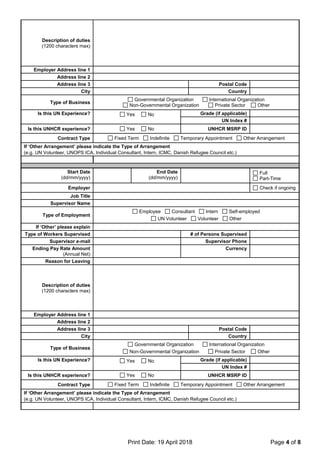 Print Date: 19 April 2018 Page 4 of 8
Description of duties
(1200 characters max)
Employer Address line 1
Address line 2
Address line 3 Postal Code
City Country
Type of Business
Governmental Organization International Organization
Non-Governmental Organization Private Sector Other
Is this UN Experience? Yes No Grade (if applicable)
UN Index #
Is this UNHCR experience? Yes No UNHCR MSRP ID
Contract Type Fixed Term Indefinite Temporary Appointment Other Arrangement
If ‘Other Arrangement’ please indicate the Type of Arrangement
(e.g. UN Volunteer, UNOPS ICA, Individual Consultant, Intern, ICMC, Danish Refugee Council etc.)
Start Date
(dd/mm/yyyy)
End Date
(dd/mm/yyyy)
Full
Part-Time
Employer Check if ongoing
Job Title
Supervisor Name
Type of Employment
Employee Consultant Intern Self-employed
UN Volunteer Volunteer Other
If ‘Other’ please explain
Type of Workers Supervised # of Persons Supervised
Supervisor e-mail Supervisor Phone
Ending Pay Rate Amount
(Annual Net)
Currency
Reason for Leaving
Description of duties
(1200 characters max)
Employer Address line 1
Address line 2
Address line 3 Postal Code
City Country
Type of Business
Governmental Organization International Organization
Non-Governmental Organization Private Sector Other
Is this UN Experience? Yes No Grade (if applicable)
UN Index #
Is this UNHCR experience? Yes No UNHCR MSRP ID
Contract Type Fixed Term Indefinite Temporary Appointment Other Arrangement
If ‘Other Arrangement’ please indicate the Type of Arrangement
(e.g. UN Volunteer, UNOPS ICA, Individual Consultant, Intern, ICMC, Danish Refugee Council etc.)
 