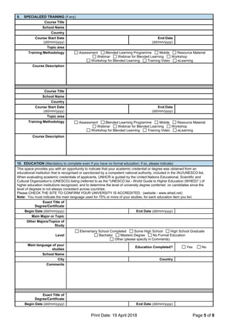 Print Date: 19 April 2018 Page 5 of 8
9. SPECIALIZED TRAINING (if any)
Course Title
School Name
Country
Course Start Date
(dd/mm/yyyy)
End Date
(dd/mm/yyyy)
Topic area
Training Methodology Assessment Blended Learning Programme Mobile Resource Material
Webinar Webinar for Blended Learning Workshop
Workshop for Blended Learning Training Video eLearning
Course Description
Course Title
School Name
Country
Course Start Date
(dd/mm/yyyy)
End Date
(dd/mm/yyyy)
Topic area
Training Methodology Assessment Blended Learning Programme Mobile Resource Material
Webinar Webinar for Blended Learning Workshop
Workshop for Blended Learning Training Video eLearning
Course Description
10. EDUCATION (Mandatory to complete even if you have no formal education; if so, please indicate)
This space provides you with an opportunity to indicate that your academic credential or degree was obtained from an
educational institution that is recognised or sanctioned by a competent national authority, included in the IAU/UNESCO list.
When evaluating academic credentials of applicants, UNHCR is guided by the United Nations Educational, Scientific and
Cultural Organization's (UNESCO) listing (referred to as the "UNESCO list - World Guide to Higher Education (WHED)" ) of
higher education institutions recognized, and to determine the level of university degree conferred on candidates since the
level of degrees is not always consistent across countries.
Please CHECK THE SITE TO CONFIRM YOUR UNIVERSITY IS ACCREDITED. (website - www.whed.net)
Note: You must indicate the main language used for 75% or more of your studies, for each education item you list.
Exact Title of
Degree/Certificate
Begin Date (dd/mm/yyyy) End Date (dd/mm/yyyy)
Main Major or Topic
Other Majors/Topics of
Study
Level
Elementary School Completed Some High School High School Graduate
Bachelor Masters Degree No Formal Education
Other (please specify in Comments)
Main language of your
studies
Education Completed? Yes No
School Name
City Country
Comments
Exact Title of
Degree/Certificate
Begin Date (dd/mm/yyyy) End Date (dd/mm/yyyy)
 