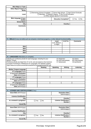 Print Date: 19 April 2018 Page 6 of 8
Main Major or Topic
Other Majors/Topics of
Study
Level
Elementary School Completed Some High School High School Graduate
Bachelor Masters Degree No Formal Education
Other (please specify in Comments)
Main language of your
studies
Education Completed? Yes No
School Name
City Country
Comments
11. SKILLS (if any) List skills such as computer or technical programs, or other relevant functional ability.
Level
(Low, Medium,
or High)
# of Yrs Comments
Skill
Skill
Skill
Skill
12. LANGUAGES (Mandatory to complete)
Indicate your proficiency levels for each language, including for your
Mother Tongue.
Proficiency levels are listed from A1 to C2, and are based on the Common
European Framework of Reference for Languages; the website is below.
https://www.eui.eu/Documents/ServicesAdmin/LanguageCentre/CEF.pdf
A1 (beginner)
B1 (pre-intermediate)
C1 (advanced)
A2 (basic)
B2 (intermediate)
C2 (proficient)
Reading Speaking Writing Listening
Mother Tongue Language
2nd
Language (if any)
(if applicable) Evaluation
Date (dd/mm/yyyy)
3rd
Language (if any)
(if applicable) Evaluation
Date (dd/mm/yyyy)
4th
Language (if any)
(if applicable) Evaluation
Date (dd/mm/yyyy)
13. LICENSES AND CERTIFICATIONS (if any)
Issue Date (dd/mm/yyyy) Expiration Date
(dd/mm/yyyy)
Licence /Certification
City Country
Is a renewal in progress? Yes No Licence /Certification
Number
Issued By
Issue Date (dd/mm/yyyy) Expiration Date
(dd/mm/yyyy)
Licence /Certification
City Country
Is a renewal in progress? Yes No Licence /Certification
Number
Issued By
 