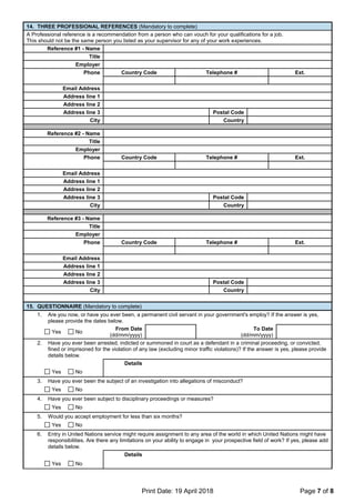 Print Date: 19 April 2018 Page 7 of 8
14. THREE PROFESSIONAL REFERENCES (Mandatory to complete)
A Professional reference is a recommendation from a person who can vouch for your qualifications for a job.
This should not be the same person you listed as your supervisor for any of your work experiences.
Reference #1 - Name
Title
Employer
Phone Country Code Telephone # Ext.
Email Address
Address line 1
Address line 2
Address line 3 Postal Code
City Country
Reference #2 - Name
Title
Employer
Phone Country Code Telephone # Ext.
Email Address
Address line 1
Address line 2
Address line 3 Postal Code
City Country
Reference #3 - Name
Title
Employer
Phone Country Code Telephone # Ext.
Email Address
Address line 1
Address line 2
Address line 3 Postal Code
City Country
15. QUESTIONNAIRE (Mandatory to complete)
1. Are you now, or have you ever been, a permanent civil servant in your government's employ? If the answer is yes,
please provide the dates below.
Yes No
From Date
(dd/mm/yyyy)
To Date
(dd/mm/yyyy)
2. Have you ever been arrested, indicted or summoned in court as a defendant in a criminal proceeding, or convicted,
fined or imprisoned for the violation of any law (excluding minor traffic violations)? If the answer is yes, please provide
details below.
Details
Yes No
3. Have you ever been the subject of an investigation into allegations of misconduct?
Yes No
4. Have you ever been subject to disciplinary proceedings or measures?
Yes No
5. Would you accept employment for less than six months?
Yes No
6. Entry in United Nations service might require assignment to any area of the world in which United Nations might have
responsibilities. Are there any limitations on your ability to engage in your prospective field of work? If yes, please add
details below.
Details
Yes No
 