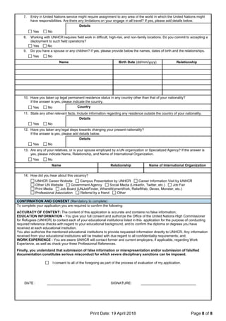 Print Date: 19 April 2018 Page 8 of 8
7. Entry in United Nations service might require assignment to any area of the world in which the United Nations might
have responsibilities. Are there any limitations on your engage in all travel? If yes, please add details below.
Details
Yes No
8. Working with UNHCR requires field work in difficult, high-risk, and non-family locations. Do you commit to accepting a
deployment to such field operations?
Yes No
9. Do you have a spouse or any children? If yes, please provide below the names, dates of birth and the relationships.
Yes No
Name Birth Date (dd/mm/yyyy) Relationship
10. Have you taken up legal permanent residence status in any country other than that of your nationality?
If the answer is yes, please indicate the country.
Yes No Country
11. State any other relevant facts. Include information regarding any residence outside the country of your nationality.
Details
Yes No
12. Have you taken any legal steps towards changing your present nationality?
If the answer is yes, please add details below.
Details
Yes No
13. Are any of your relatives, or is your spouse employed by a UN organization or Specialized Agency? If the answer is
yes, please indicate Name, Relationship, and Name of International Organization.
Yes No
Name Relationship Name of International Organization
14. How did you hear about this vacancy?
UNHCR Career Website Campus Presentation by UNHCR Career Information Visit by UNHCR
Other UN Website Government Agency Social Media (LinkedIn, Twitter, etc.) Job Fair
Print Media Job Board (UNJobFinder, WhereWomenWork, ReliefWeb, Devex, Monster, etc.)
Professional Association Referral by a friend Other
CONFIRMATION AND CONSENT (Mandatory to complete)
To complete your application you are required to confirm the following:
ACCURACY OF CONTENT: The content of this application is accurate and contains no false information;
EDUCATION INFORMATION - You give your full consent and authorize the Office of the United Nations High Commissioner
for Refugees (UNHCR) to contact each of your educational institutions listed in this application for the purpose of conducting
required reference checks with regard to your educational background, and to confirm the diploma or degrees you have
received at each educational institution.
You also authorize the mentioned educational institutions to provide requested information directly to UNHCR. Any information
received from your educational institutions will be treated with due regard to all confidentiality requirements; and,
WORK EXPERIENCE - You are aware UNHCR will contact former and current employers, if applicable, regarding Work
Experience, as well as check your three Professional References.
Finally, you understand that submission of false information or misrepresentation and/or submission of falsified
documentation constitutes serious misconduct for which severe disciplinary sanctions can be imposed.
I consent to all of the foregoing as part of the process of evaluation of my application.
DATE : _______________________ SIGNATURE: _____________________________
 