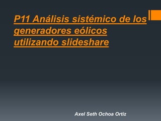 P11 Análisis sistémico de los
generadores eólicos
utilizando slideshare
Axel Seth Ochoa Ortiz
 