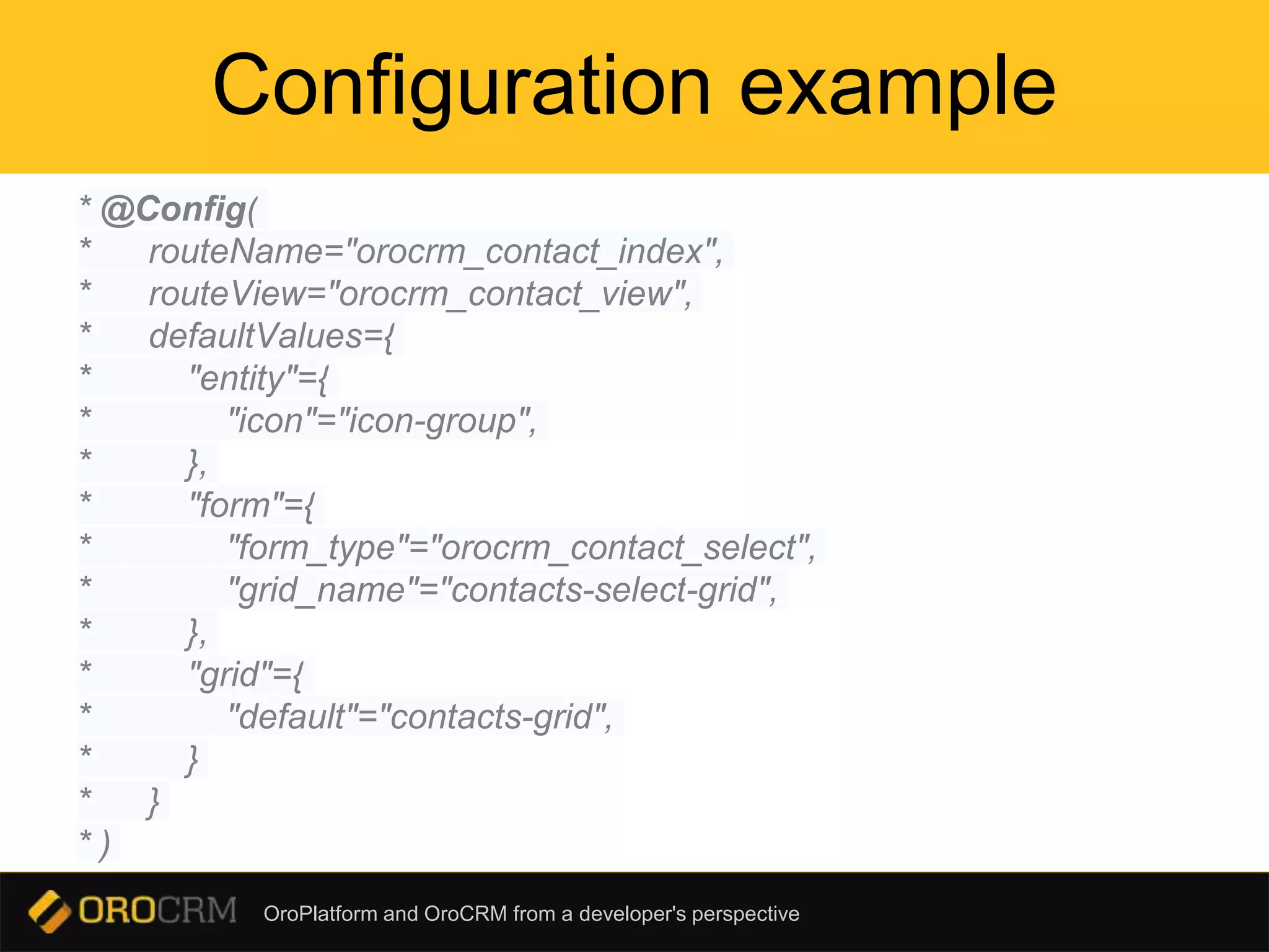 OroPlatform and OroCRM from a developer's perspective
Configuration example
* @Config(
* routeName="orocrm_contact_index",
* routeView="orocrm_contact_view",
* defaultValues={
* "entity"={
* "icon"="icon-group",
* },
* "form"={
* "form_type"="orocrm_contact_select",
* "grid_name"="contacts-select-grid",
* },
* "grid"={
* "default"="contacts-grid",
* }
* }
* )
 