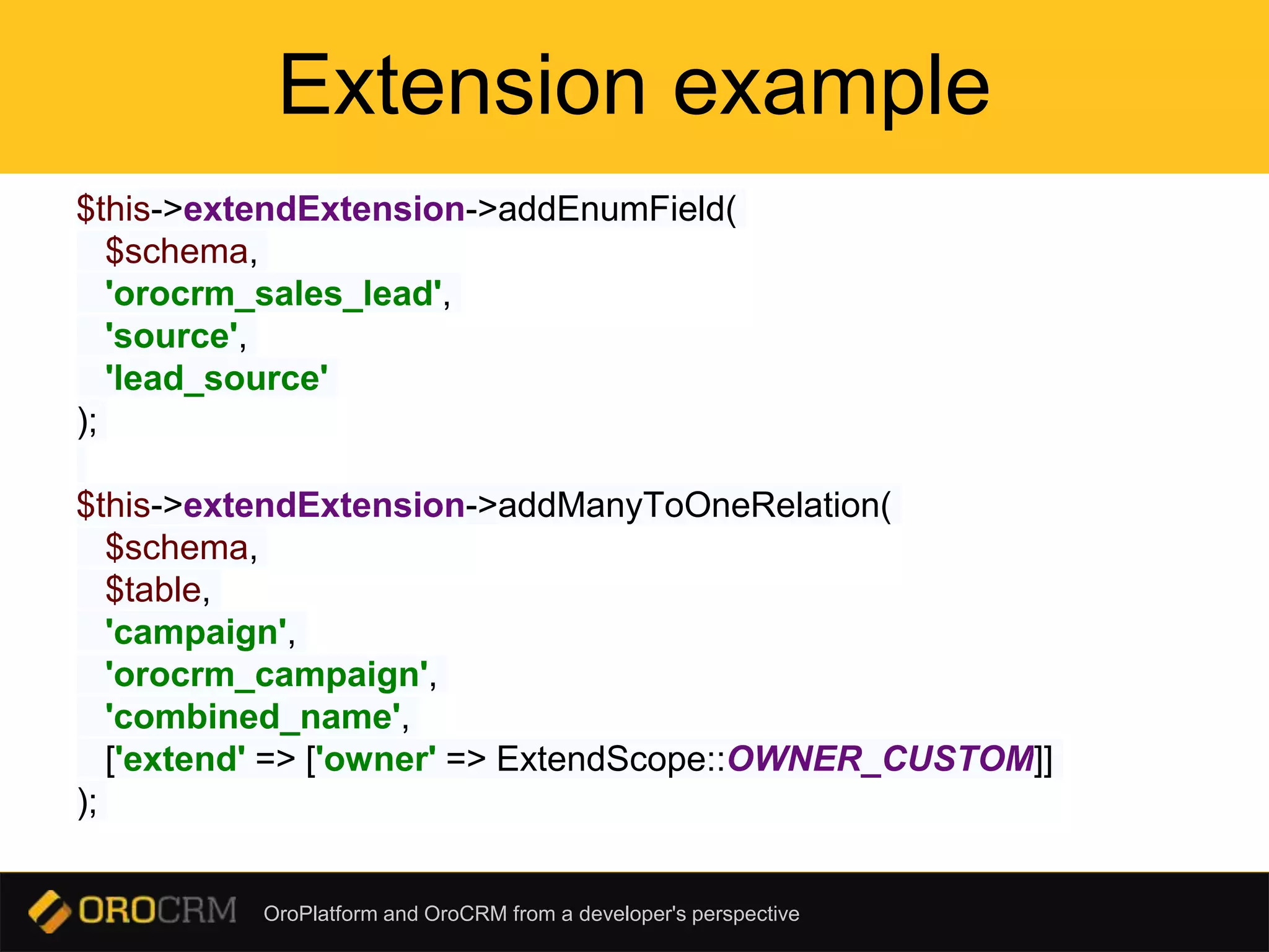 OroPlatform and OroCRM from a developer's perspective
Extension example
$this->extendExtension->addEnumField(
$schema,
'orocrm_sales_lead',
'source',
'lead_source'
);
$this->extendExtension->addManyToOneRelation(
$schema,
$table,
'campaign',
'orocrm_campaign',
'combined_name',
['extend' => ['owner' => ExtendScope::OWNER_CUSTOM]]
);
 