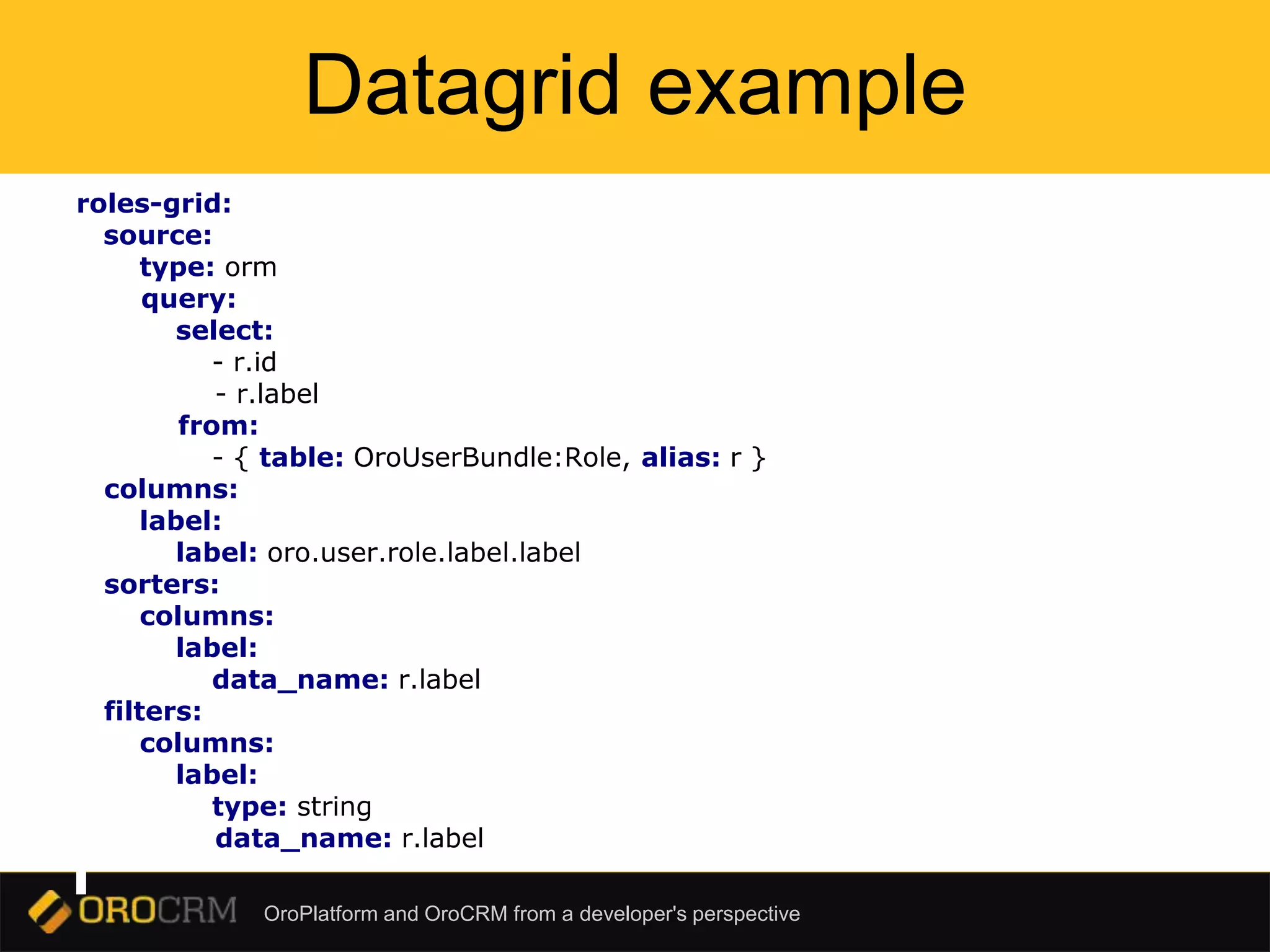 OroPlatform and OroCRM from a developer's perspective
Datagrid example
roles-grid:
source:
type: orm
query:
select:
- r.id
- r.label
from:
- { table: OroUserBundle:Role, alias: r }
columns:
label:
label: oro.user.role.label.label
sorters:
columns:
label:
data_name: r.label
filters:
columns:
label:
type: string
data_name: r.label
 