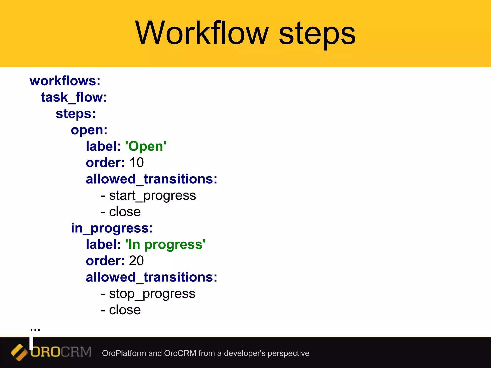 OroPlatform and OroCRM from a developer's perspective
Workflow steps
workflows:
task_flow:
steps:
open:
label: 'Open'
order: 10
allowed_transitions:
- start_progress
- close
in_progress:
label: 'In progress'
order: 20
allowed_transitions:
- stop_progress
- close
...
 