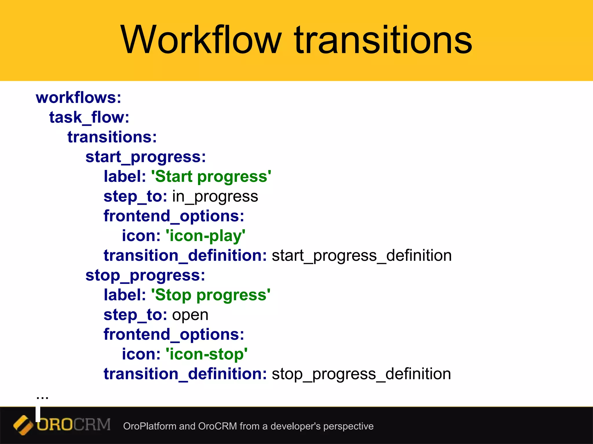 OroPlatform and OroCRM from a developer's perspective
Workflow transitions
workflows:
task_flow:
transitions:
start_progress:
label: 'Start progress'
step_to: in_progress
frontend_options:
icon: 'icon-play'
transition_definition: start_progress_definition
stop_progress:
label: 'Stop progress'
step_to: open
frontend_options:
icon: 'icon-stop'
transition_definition: stop_progress_definition
...
 
