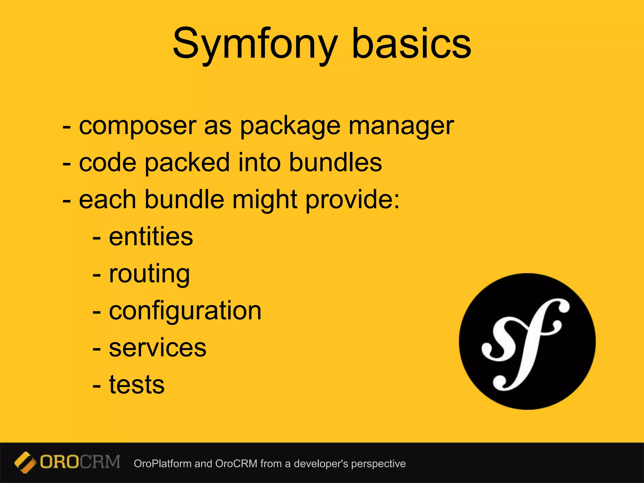 OroPlatform and OroCRM from a developer's perspective
Symfony basics
- composer as package manager
- code packed into bundles
- each bundle might provide:
- entities
- routing
- configuration
- services
- tests
 