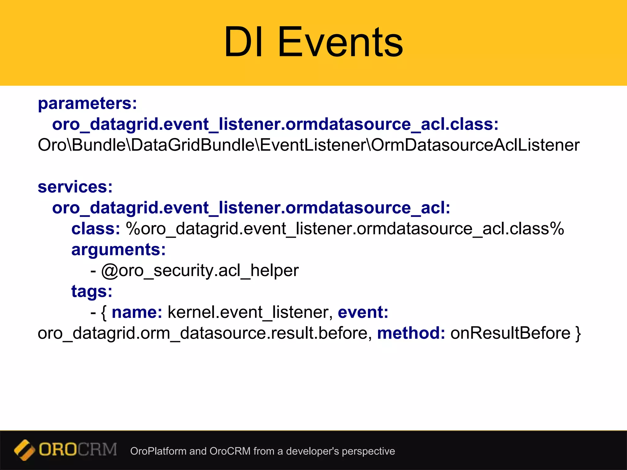 OroPlatform and OroCRM from a developer's perspective
DI Events
parameters:
oro_datagrid.event_listener.ormdatasource_acl.class:
OroBundleDataGridBundleEventListenerOrmDatasourceAclListener
services:
oro_datagrid.event_listener.ormdatasource_acl:
class: %oro_datagrid.event_listener.ormdatasource_acl.class%
arguments:
- @oro_security.acl_helper
tags:
- { name: kernel.event_listener, event:
oro_datagrid.orm_datasource.result.before, method: onResultBefore }
 
