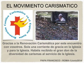 EL MOVIMIENTO CARISMATICO
Gracias a la Renovación Carismática por este encuentro
con vosotros. Sois una corriente de gracia en la Iglesia
y para la Iglesia. Habéis recibido el gran don de la
diversidad de carismas al servicio de la Iglesia.
PAPA FRANCISCO - ROMA-1Junio2014
 