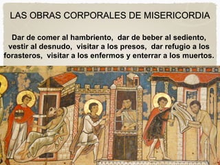 Dar de comer al hambriento, dar de beber al sediento,
vestir al desnudo, visitar a los presos, dar refugio a los
forasteros, visitar a los enfermos y enterrar a los muertos.
LAS OBRAS CORPORALES DE MISERICORDIA
 