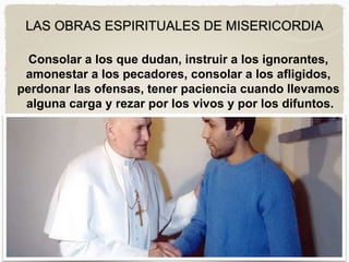 LAS OBRAS ESPIRITUALES DE MISERICORDIA
Consolar a los que dudan, instruir a los ignorantes,
amonestar a los pecadores, consolar a los afligidos,
perdonar las ofensas, tener paciencia cuando llevamos
alguna carga y rezar por los vivos y por los difuntos.
 