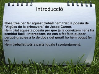 Introducció Nosaltres per fer aquest treball hem triat la poesia de "Aigües de la primavera" de Josep Carner. Hem triat aquesta poesia per què ja la coneixem i ens ha semblat fàcil i interessant, no ens a fet falta quedar perquè gracies a lo de docs del gmail ho hem pogut fer tot.  Hem treballat tots a parts iguals i conjuntament.  . 