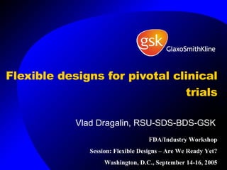 Flexible designs for pivotal clinical trials Vlad Dragalin, RSU-SDS-BDS-GSK FDA/Industry Workshop Session: Flexible Designs – Are We Ready Yet? Washington, D.C., September 14-16, 2005 