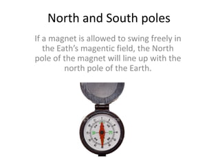 North and South poles
If a magnet is allowed to swing freely in
the Eath’s magentic field, the North
pole of the magnet will line up with the
north pole of the Earth.