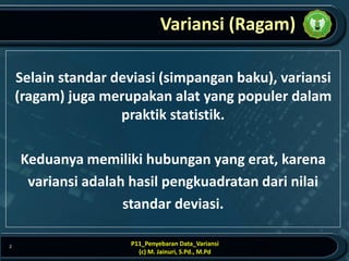 Variansi (Ragam)
Selain standar deviasi (simpangan baku), variansi
(ragam) juga merupakan alat yang populer dalam
praktik statistik.
Keduanya memiliki hubungan yang erat, karena
variansi adalah hasil pengkuadratan dari nilai
standar deviasi.
P11_Penyebaran Data_Variansi
(c) M. Jainuri, S.Pd., M.Pd
2
 