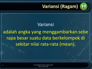 Variansi (Ragam)
Variansi
adalah angka yang menggambarkan sebe
rapa besar suatu data berkelompok di
sekitar nilai rata-rata (mean).
P11_Penyebaran Data_Variansi (c) M.
Jainuri, S.Pd., M.Pd
3
 
