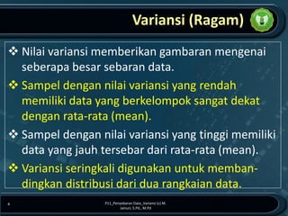 Variansi (Ragam)
❖ Nilai variansi memberikan gambaran mengenai
seberapa besar sebaran data.
❖ Sampel dengan nilai variansi yang rendah
memiliki data yang berkelompok sangat dekat
dengan rata-rata (mean).
❖ Sampel dengan nilai variansi yang tinggi memiliki
data yang jauh tersebar dari rata-rata (mean).
❖ Variansi seringkali digunakan untuk memban-
dingkan distribusi dari dua rangkaian data.
P11_Penyebaran Data_Variansi (c) M.
Jainuri, S.Pd., M.Pd
4
 