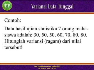 Variansi Data Tunggal
P11_Penyebaran Data_Variansi (c)
M. Jainuri, S.Pd., M.Pd
6
Contoh:
Data hasil ujian statistika 7 orang maha-
siswa adalah: 30, 50, 50, 60, 70, 80, 80.
Hitunglah variansi (ragam) dari nilai
tersebut!
 
