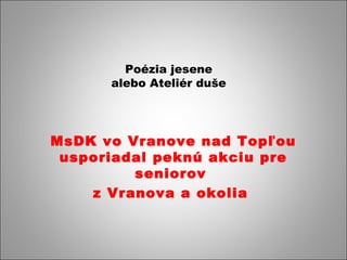 Poézia jesene 
alebo Ateliér duše 
MsDK vo Vranove nad Topľou 
usporiadal peknú akciu pre 
seniorov 
z Vranova a okolia 
 