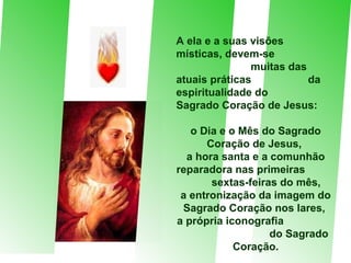 A ela e a suas visões  místicas, devem-se  muitas das atuais práticas  da espiritualidade do  Sagrado Coração de Jesus:  o Dia e o Mês do Sagrado Coração de Jesus,  a hora santa e a comunhão reparadora nas primeiras  sextas-feiras do mês,  a entronização da imagem do Sagrado Coração nos lares,  a própria iconografia  do Sagrado Coração. 