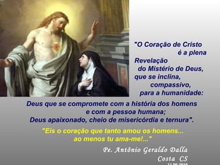 "O Coração de Cristo  é a plena Revelação  do Mistério de Deus,  que se inclina,  compassivo,  para a humanidade: Pe. Antônio Geraldo Dalla Costa   CS 11.06.2010 Deus que se compromete com a história dos homens  e com a pessoa humana; Deus apaixonado, cheio de misericórdia e ternura".  "Eis o coração que tanto amou os homens... ao menos tu ama-me!..." 