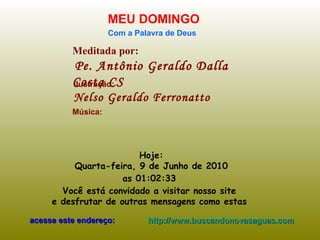 Meditada por: Pe. Antônio Geraldo Dalla Costa CS MEU DOMINGO Com a Palavra de Deus Hoje: Quarta-feira, 9 de Junho de 2010 as  01:02:32   Você está convidado a visitar nosso site  e desfrutar de outras mensagens como estas  acesse este endereço: http://www.buscandonovasaguas.com Ilustração: Nelso Geraldo Ferronatto Música: 