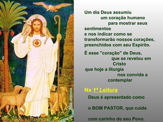 Um dia Deus assumiu  um coração humano  para mostrar seus sentimentos  e nos indicar como se transformarão nossos corações,  preenchidos com seu Espírito.  É esse "coração" de Deus,  que se revelou em Cristo  que hoje a liturgia  nos convida a contemplar Na  1ª Leitura   Deus é apresentado como  o BOM PASTOR, que cuida  com carinho do seu Povo. O seu amor é infinito e  cada um tem um lugar  no "coração" de Deus.   (Ez 34,11-16) 