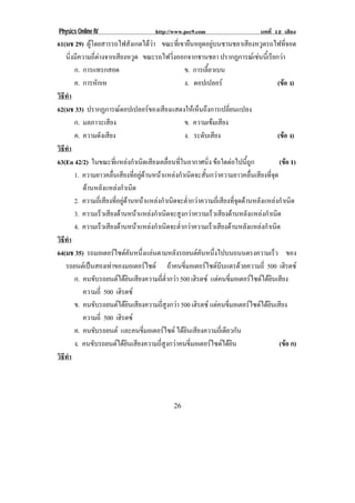 Physics Online IV                                   http://www.pec9.com                                      บทที่ 12 เสียง
61(มช 29) ผูโดยสารรถไฟสังเกตไดวา ขณะทเ่ี ขายนหยดอยบนชานชลาเสยงหวดรถไฟทจอด
                                                                       ื ุ ู                       ี ู                  ่ี
   นิงมีความถีตางจากเสียงหวูด ขณะรถไฟวงออกจากชานชลา ปรากฏการณเ ชนนเ้ี รียกวา
      ่             ่                                         ่ิ                                                   
        ก. การแทรกสอด                                               ข. การเลียวเบน
                                                                                ้
        ค. การหักเห                                                 ง. ดอปเปลอร                                   (ขอ ง)
                                                                                                                       
วธทา
 ิี ํ
62(มช 33) ปรากฏการณดอปเปลอรของเสยงแสดงใหเ หนถงการเปลยนแปลง
                                                          ี               ็ ึ           ่ี
        ก. มลภาวะเสียง                                              ข. ความเขมเสียง
        ค. ความดงเสยง  ั ี                                          ง. ระดับเสียง                                  (ขอ ง)
วธทา
 ิี ํ
63(En 42/2) ในขณะทีแหลงกําเนิดเสียงเคลือนทีในอากาศนิง ขอใดตอไปนถก
                               ่                              ่ ่                 ่               ้ี ู            (ขอ 1)    
        1. ความยาวคลืนเสียงทีอยูดานหนาแหลงกําเนิดจะสันกวาความยาวคลืนเสียงทีจด
                             ่             ่                                ้                        ่        ุ่
           ดานหลงแหลงกาเนด
                        ั         ํ ิ
        2. ความถีเ่ สียงทีอยูดานหนาแหลงกําเนิดจะต่ากวาความถีเ่ สียงทีจดดานหลังแหลงกําเนิด
                                 ่                                   ํ                       ุ่
        3. ความเร็วเสียงดานหนาแหลงกําเนิดจะสูงกวาความเร็วเสียงดานหลังแหลงกําเนิด
        4. ความเรวเสยงดานหนาแหลงกาเนดจะตากวาความเรวเสยงดานหลงแหลงกาเนด
                        ็ ี                        ํ ิ         ํ่              ็ ี           ั          ํ ิ
วธทา
 ิี ํ
64(มช 35) รถมอเตอรไซดคนหนึงแลนตามหลังรถยนตคนหนึงไปบนถนนตรงความเร็ว ของ
                                          ั ่                                ั ่
   รถยนตเ ปนสองเทาของมอเตอรไซด ถาคนขีมอเตอรไซดบบแตรดวยความถี่ 500 เฮิรตซ
                                                                  ่                 ี
        ก. คนขับรถยนตไดยนเสียงความถีตากวา 500 เฮิรตซ แตคนขมอเตอรไซดไดยนเสยง
                                        ิ               ่ ํ่                           ่ี                    ิ ี
           ความถ่ี 500 เฮิรตซ
        ข. คนขบรถยนตไดยนเสยงความถสงกวา 500 เฮิรตซ แตคนขมอเตอรไซดไดยนเสยง
                  ั                 ิ ี                ่ี ู                        ่ี                   ิ ี
           ความถ่ี 500 เฮิรตซ
        ค. คนขับรถยนต และคนขีมอเตอรไซด ไดยนเสยงความถเ่ี ดยวกน
                                              ่                     ิ ี                 ี ั
        ง. คนขับรถยนตไดยนเสียงความถีสงกวาคนขีมอเตอรไซดไดยน
                                      ิ                ่ ู                ่                  ิ                      (ขอ ก)      
วธทา
 ิี ํ




                                                              26
 