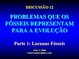 DISCUSSÃO 12
PROBLEMAS QUE OS
FÓSSEIS REPRESENTAM
PARA A EVOLUÇÃO
Parte 1: Lacunas Fósseis
Ariel A. Roth
sciencesandscriptures.com
 