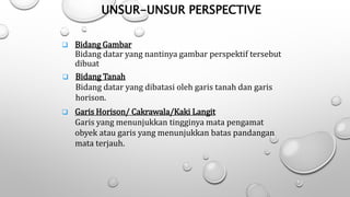 Unsur-unsur perspective :
UNSUR-UNSUR PERSPECTIVE
 Bidang Gambar
Bidang datar yang nantinya gambar perspektif tersebut
dibuat
 Bidang Tanah
Bidang datar yang dibatasi oleh garis tanah dan garis
horison.
 Garis Horison/ Cakrawala/Kaki Langit
Garis yang menunjukkan tingginya mata pengamat
obyek atau garis yang menunjukkan batas pandangan
mata terjauh.
 