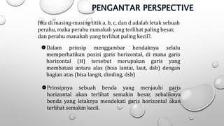 Jika di masing-masing titik a, b, c, dan d adalah letak sebuah
perahu, maka perahu manakah yang terlihat paling besar,
dan perahu manakah yang terlihat paling kecil?.
Dalam prinsip menggambar hendaknya selalu
memperhatikan posisi garis horizontal, di mana garis
horizontal (H) tersebut merupakan garis yang
membatasi antara alas (bisa lantai, laut, dsb) dengan
bagian atas (bisa langit, dinding, dsb)
Prinsipnya sebuah benda yang menjauhi garis
horizontal akan terlihat semakin besar, sebaliknya
benda yang letaknya mendekati garis horizontal akan
terlihat semakin kecil.
 