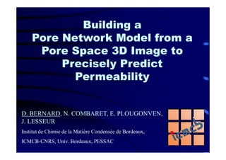 Building a
    Pore Network Model from a
     Pore Space 3D Image to
         Precisely Predict
           Permeability


D. BERNARD, N. COMBARET, E. PLOUGONVEN,
J. LESSEUR
Institut de Chimie de la Matière Condensée de Bordeaux,
ICMCB-CNRS, Univ. Bordeaux, PESSAC
 