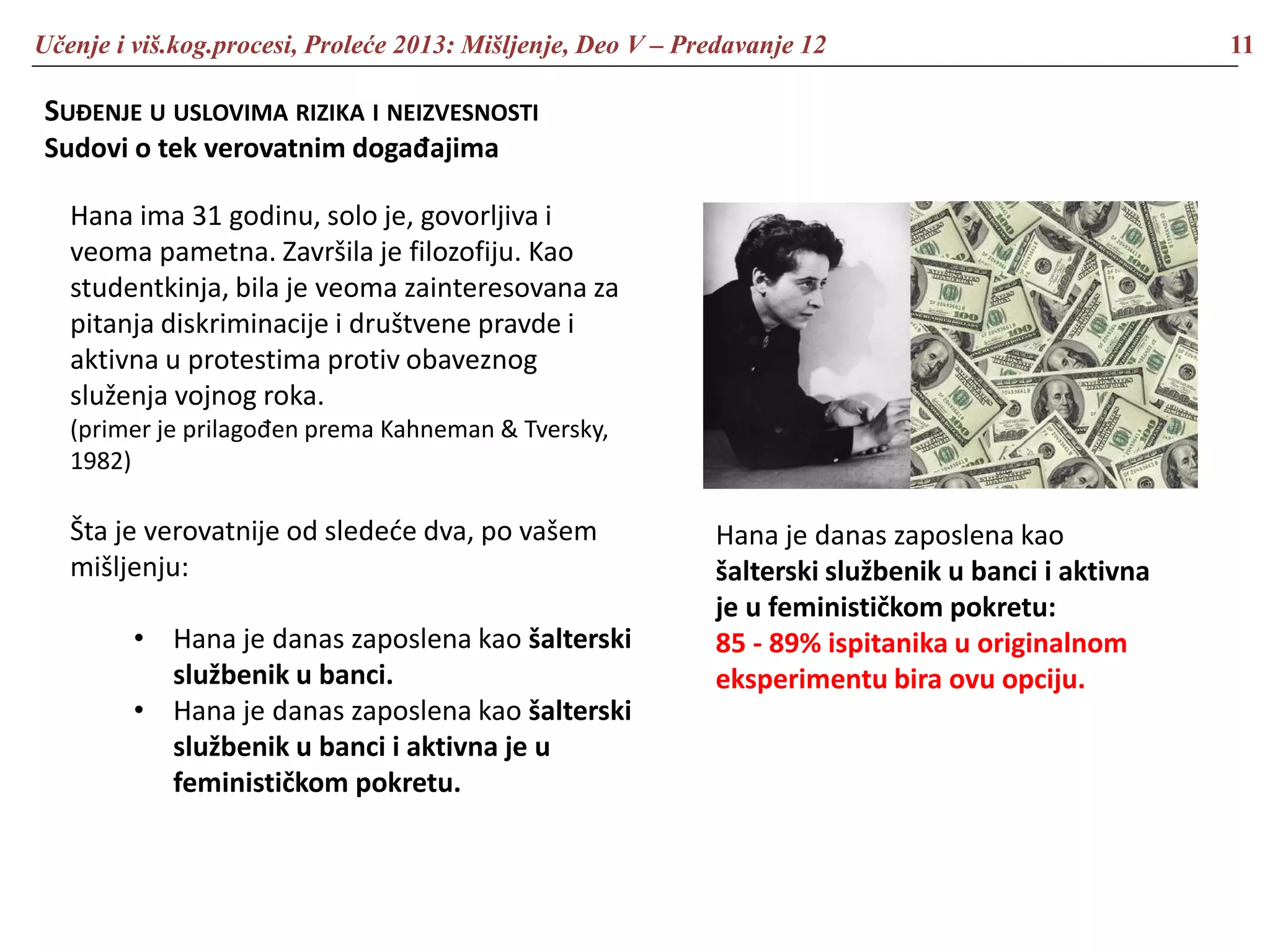 Učenje i viš.kog.procesi, Proleće 2013: Mišljenje, Deo V – Predavanje 12 11
SUĐENJE U USLOVIMA RIZIKA I NEIZVESNOSTI
Sudovi o tek verovatnim događajima
Hana ima 31 godinu, solo je, govorljiva i
veoma pametna. Završila je filozofiju. Kao
studentkinja, bila je veoma zainteresovana za
pitanja diskriminacije i društvene pravde i
aktivna u protestima protiv obaveznog
služenja vojnog roka.
(primer je prilagođen prema Kahneman & Tversky,
1982)
Šta je verovatnije od sledeće dva, po vašem
mišljenju:
• Hana je danas zaposlena kao šalterski
službenik u banci.
• Hana je danas zaposlena kao šalterski
službenik u banci i aktivna je u
feminističkom pokretu.
Hana je danas zaposlena kao
šalterski službenik u banci i aktivna
je u feminističkom pokretu:
85 - 89% ispitanika u originalnom
eksperimentu bira ovu opciju.
 