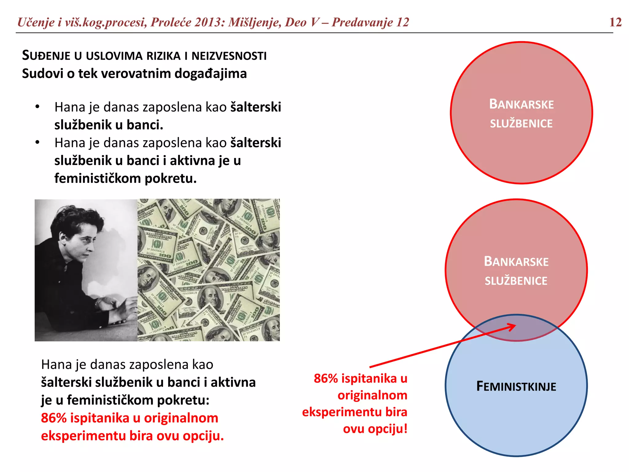 Učenje i viš.kog.procesi, Proleće 2013: Mišljenje, Deo V – Predavanje 12 12
SUĐENJE U USLOVIMA RIZIKA I NEIZVESNOSTI
Sudovi o tek verovatnim događajima
• Hana je danas zaposlena kao šalterski
službenik u banci.
• Hana je danas zaposlena kao šalterski
službenik u banci i aktivna je u
feminističkom pokretu.
Hana je danas zaposlena kao
šalterski službenik u banci i aktivna
je u feminističkom pokretu:
86% ispitanika u originalnom
eksperimentu bira ovu opciju.
BANKARSKE
SLUŽBENICE
BANKARSKE
SLUŽBENICE
FEMINISTKINJE
86% ispitanika u
originalnom
eksperimentu bira
ovu opciju!
 
