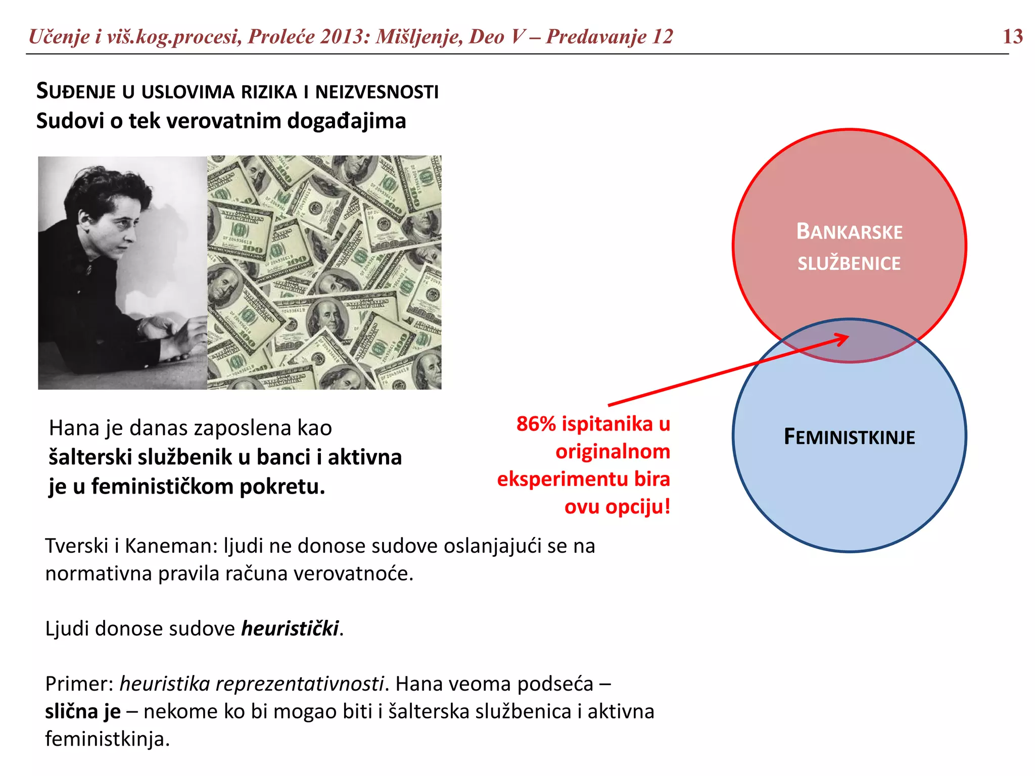 Učenje i viš.kog.procesi, Proleće 2013: Mišljenje, Deo V – Predavanje 12 13
SUĐENJE U USLOVIMA RIZIKA I NEIZVESNOSTI
Sudovi o tek verovatnim događajima
Hana je danas zaposlena kao
šalterski službenik u banci i aktivna
je u feminističkom pokretu.
BANKARSKE
SLUŽBENICE
FEMINISTKINJE
86% ispitanika u
originalnom
eksperimentu bira
ovu opciju!
Tverski i Kaneman: ljudi ne donose sudove oslanjajući se na
normativna pravila računa verovatnoće.
Ljudi donose sudove heuristički.
Primer: heuristika reprezentativnosti. Hana veoma podseća –
slična je – nekome ko bi mogao biti i šalterska službenica i aktivna
feministkinja.
 