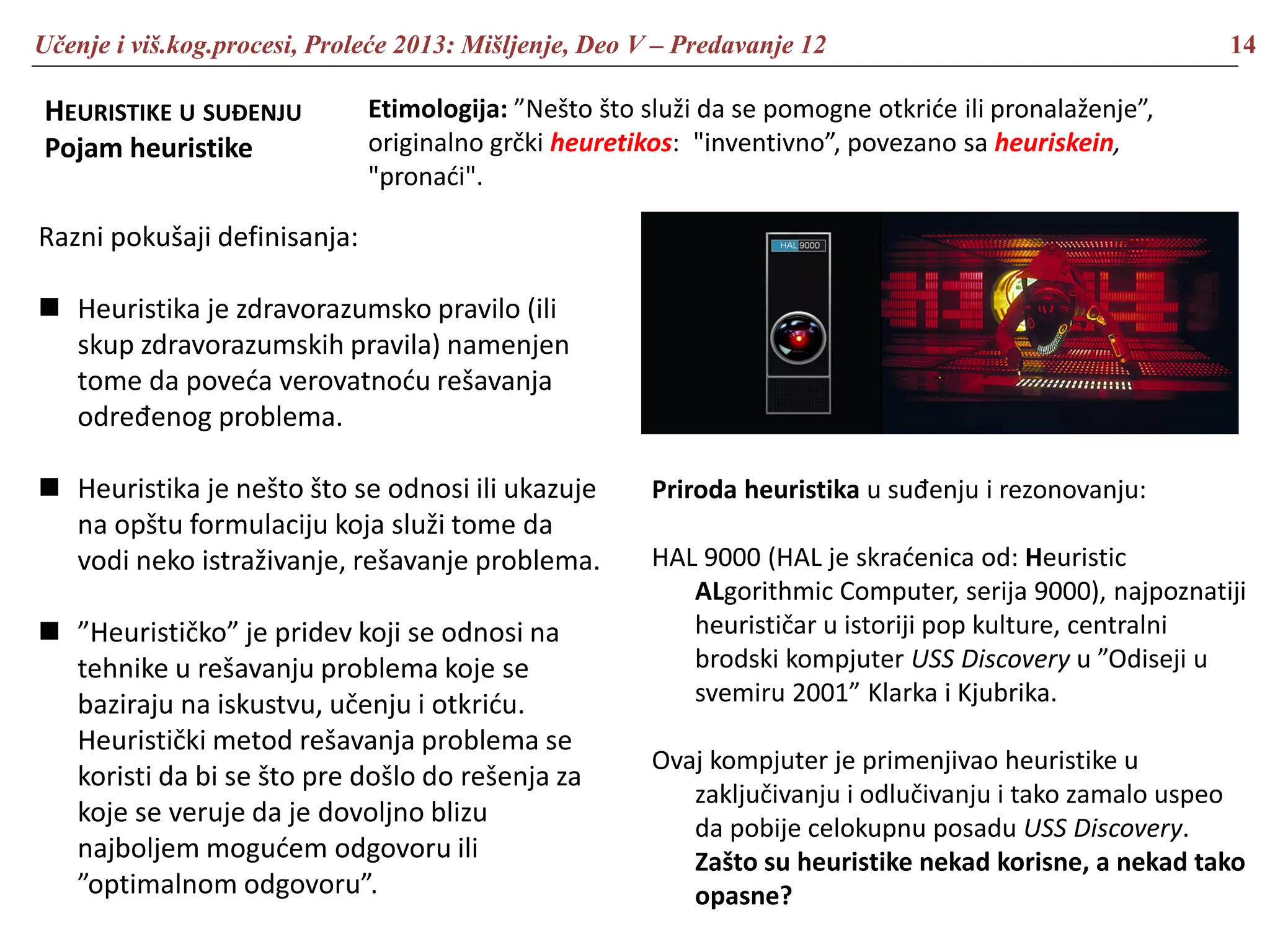 Učenje i viš.kog.procesi, Proleće 2013: Mišljenje, Deo V – Predavanje 12 14
HEURISTIKE U SUĐENJU
Pojam heuristike
Razni pokušaji definisanja:
 Heuristika je zdravorazumsko pravilo (ili
skup zdravorazumskih pravila) namenjen
tome da poveća verovatnoću rešavanja
određenog problema.
 Heuristika je nešto što se odnosi ili ukazuje
na opštu formulaciju koja služi tome da
vodi neko istraživanje, rešavanje problema.
 ”Heurističko” je pridev koji se odnosi na
tehnike u rešavanju problema koje se
baziraju na iskustvu, učenju i otkriću.
Heuristički metod rešavanja problema se
koristi da bi se što pre došlo do rešenja za
koje se veruje da je dovoljno blizu
najboljem mogućem odgovoru ili
”optimalnom odgovoru”.
Etimologija: ”Nešto što služi da se pomogne otkriće ili pronalaženje”,
originalno grčki heuretikos: "inventivno”, povezano sa heuriskein,
"pronaći".
Priroda heuristika u suđenju i rezonovanju:
HAL 9000 (HAL je skraćenica od: Heuristic
ALgorithmic Computer, serija 9000), najpoznatiji
heurističar u istoriji pop kulture, centralni
brodski kompjuter USS Discovery u ”Odiseji u
svemiru 2001” Klarka i Kjubrika.
Ovaj kompjuter je primenjivao heuristike u
zaključivanju i odlučivanju i tako zamalo uspeo
da pobije celokupnu posadu USS Discovery.
Zašto su heuristike nekad korisne, a nekad tako
opasne?
 