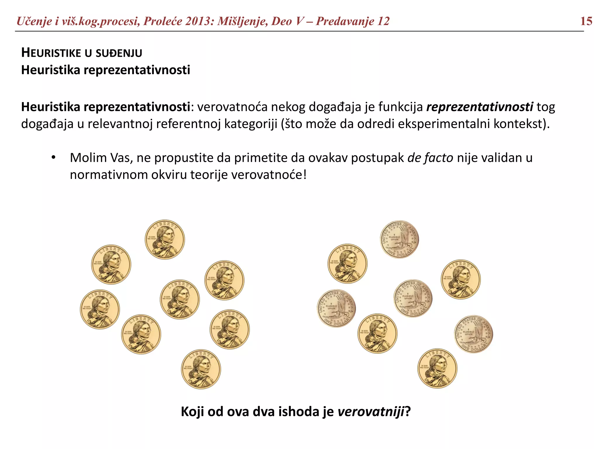 Učenje i viš.kog.procesi, Proleće 2013: Mišljenje, Deo V – Predavanje 12 15
HEURISTIKE U SUĐENJU
Heuristika reprezentativnosti
Heuristika reprezentativnosti: verovatnoća nekog događaja je funkcija reprezentativnosti tog
događaja u relevantnoj referentnoj kategoriji (što može da odredi eksperimentalni kontekst).
• Molim Vas, ne propustite da primetite da ovakav postupak de facto nije validan u
normativnom okviru teorije verovatnoće!
Koji od ova dva ishoda je verovatniji?
 